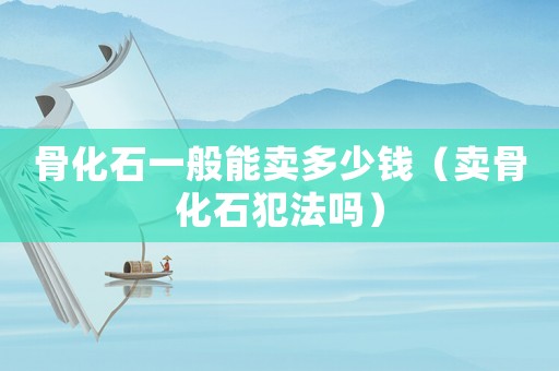 骨化石一般能賣多少錢（賣骨化石犯法嗎）