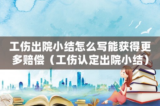 工傷出院小結怎么寫能獲得更多賠償（工傷認定出院小結）