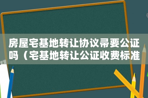 房屋宅基地轉(zhuǎn)讓協(xié)議帚要公證嗎（宅基地轉(zhuǎn)讓公證收費標準）