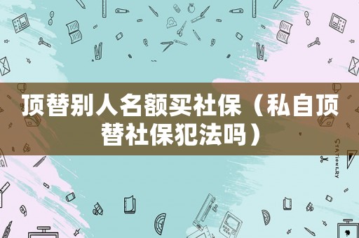 頂替別人名額買社保（私自頂替社保犯法嗎）