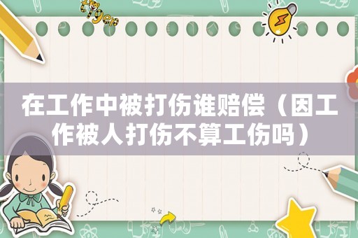 在工作中被打傷誰賠償（因工作被人打傷不算工傷嗎）