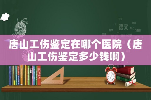 唐山工傷鑒定在哪個醫院（唐山工傷鑒定多少錢啊）