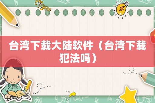 臺灣下載大陸軟件（臺灣下載犯法嗎）