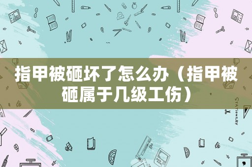 指甲被砸壞了怎么辦（指甲被砸屬于幾級工傷）