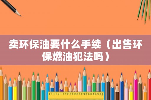 賣(mài)環(huán)保油要什么手續(xù)（出售環(huán)保燃油犯法嗎）