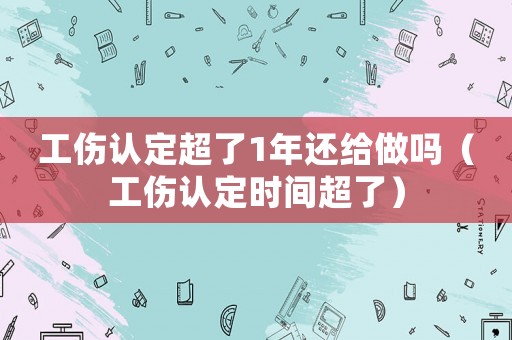 工傷認定超了1年還給做嗎（工傷認定時間超了）