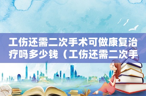 工傷還需二次手術可做康復治療嗎多少錢（工傷還需二次手術可做康復治療嗎）