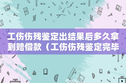 工傷傷殘鑒定出結果后多久拿到賠償款（工傷傷殘鑒定完畢多久能拿到錢）