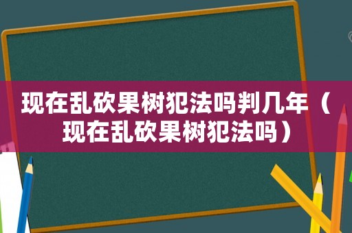 現在亂砍果樹犯法嗎判幾年（現在亂砍果樹犯法嗎）