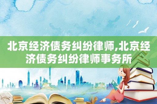 北京經濟債務糾紛律師,北京經濟債務糾紛律師事務所