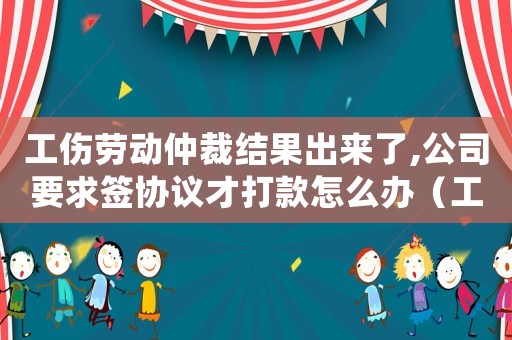 工傷勞動仲裁結果出來了,公司要求簽協議才打款怎么辦（工傷勞動仲裁結果）