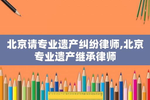 北京請專業遺產糾紛律師,北京專業遺產繼承律師