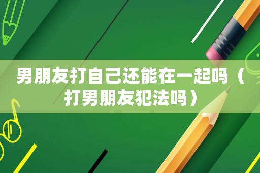 男朋友打自己還能在一起嗎（打男朋友犯法嗎）