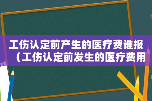 工傷認定前產生的醫療費誰報（工傷認定前發生的醫療費用）