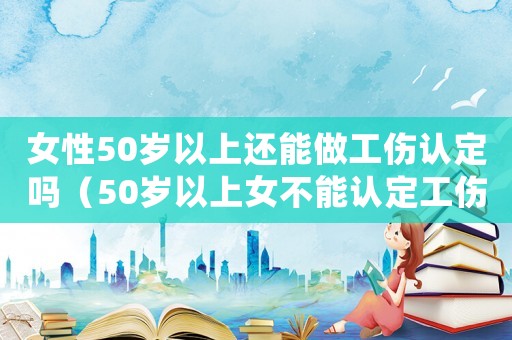 女性50歲以上還能做工傷認定嗎（50歲以上女不能認定工傷賠償）