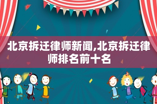 北京拆遷律師新聞,北京拆遷律師排名前十名