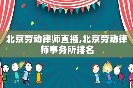 北京勞動律師直播,北京勞動律師事務(wù)所排名