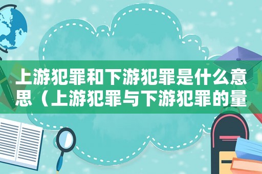 上游犯罪和下游犯罪是什么意思（上游犯罪與下游犯罪的量刑）