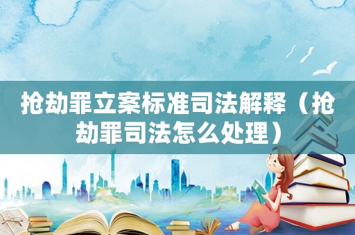 搶劫罪立案標準司法解釋（搶劫罪司法怎么處理）