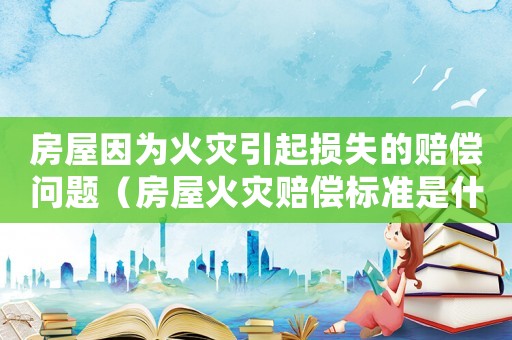 房屋因為火災引起損失的賠償問題（房屋火災賠償標準是什么意思）