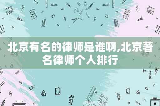 北京有名的律師是誰啊,北京著名律師個人排行