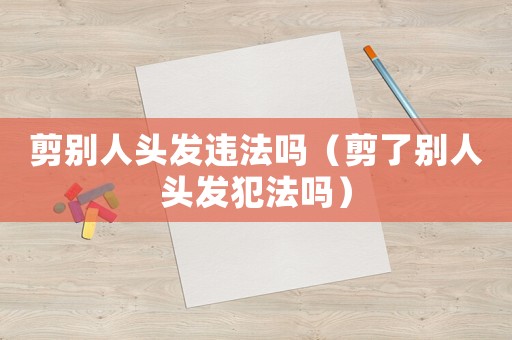 剪別人頭發違法嗎（剪了別人頭發犯法嗎）