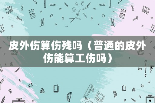 皮外傷算傷殘嗎（普通的皮外傷能算工傷嗎）