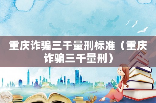 重慶詐騙三千量刑標準（重慶詐騙三千量刑）