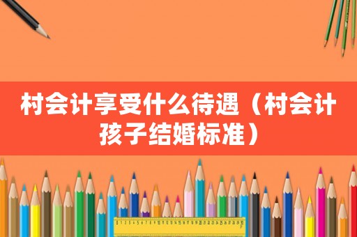 村會計享受什么待遇（村會計孩子結婚標準）