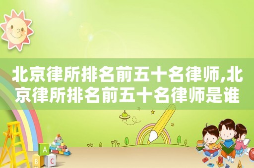 北京律所排名前五十名律師,北京律所排名前五十名律師是誰