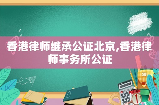 香港律師繼承公證北京,香港律師事務(wù)所公證