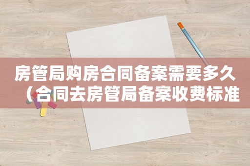 房管局購房合同備案需要多久（合同去房管局備案收費標準）