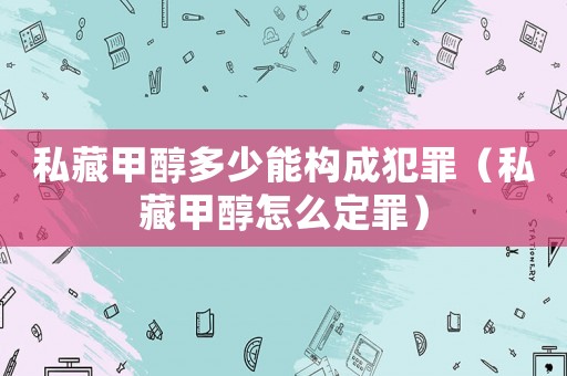 私藏甲醇多少能構成犯罪（私藏甲醇怎么定罪）