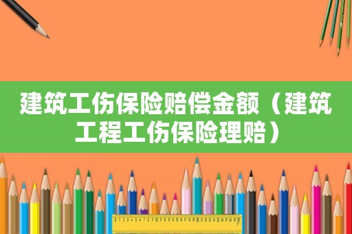 建筑工傷保險(xiǎn)賠償金額（建筑工程工傷保險(xiǎn)理賠）