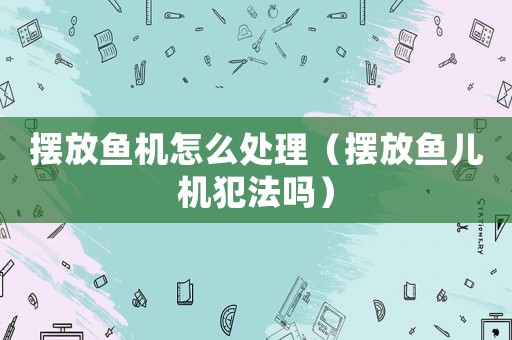 擺放魚機(jī)怎么處理（擺放魚兒機(jī)犯法嗎）