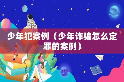 少年犯案例（少年詐騙怎么定罪的案例）