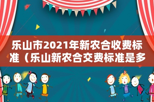 樂(lè)山市2021年新農(nóng)合收費(fèi)標(biāo)準(zhǔn)（樂(lè)山新農(nóng)合交費(fèi)標(biāo)準(zhǔn)是多少錢）
