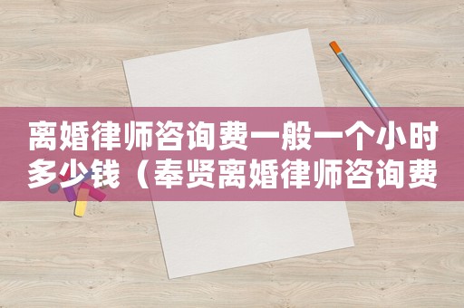離婚律師咨詢費一般一個小時多少錢（奉賢離婚律師咨詢費多少）