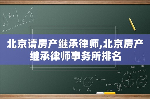 北京請房產繼承律師,北京房產繼承律師事務所排名