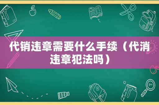 代銷違章需要什么手續(xù)（代消違章犯法嗎）