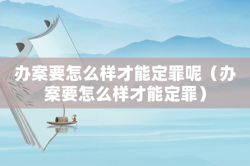 辦案要怎么樣才能定罪呢（辦案要怎么樣才能定罪）