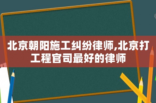 北京朝陽施工糾紛律師,北京打工程官司最好的律師