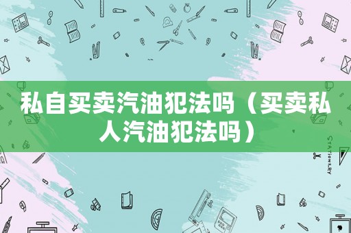 私自買賣汽油犯法嗎（買賣私人汽油犯法嗎）