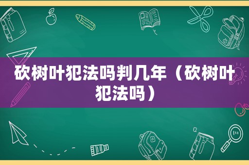 砍樹葉犯法嗎判幾年（砍樹葉犯法嗎）