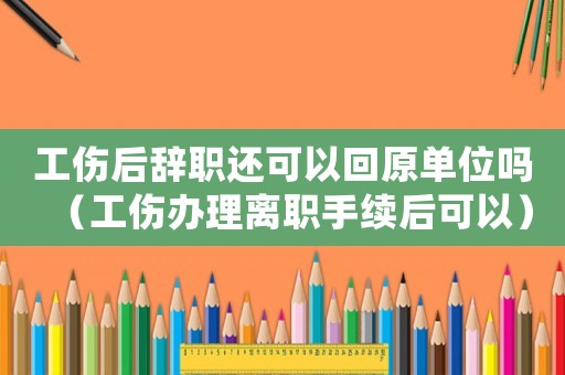 工傷后辭職還可以回原單位嗎（工傷辦理離職手續后可以）