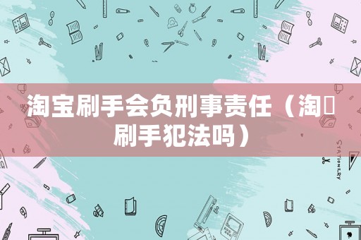 淘寶刷手會負刑事責任（淘宔刷手犯法嗎）