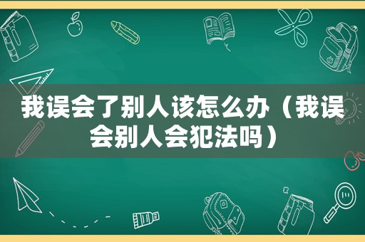 我誤會了別人該怎么辦（我誤會別人會犯法嗎）