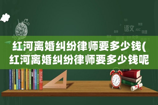 紅河離婚糾紛律師要多少錢(紅河離婚糾紛律師要多少錢呢)