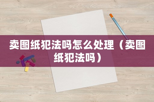 賣(mài)圖紙犯法嗎怎么處理（賣(mài)圖紙犯法嗎）