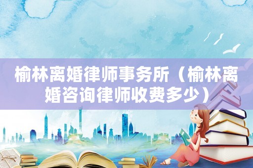 榆林離婚律師事務所（榆林離婚咨詢律師收費多少）
